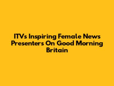 ITV's Inspiring Female News Presenters On Good Morning Britain
