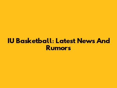 IU Basketball: Latest News And Rumors