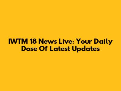 IWTM 18 News Live: Your Daily Dose Of Latest Updates