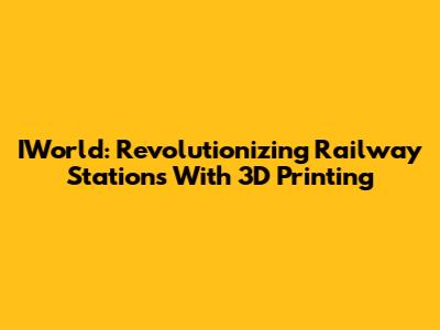 IWorld: Revolutionizing Railway Stations With 3D Printing