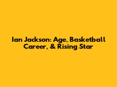 Ian Jackson: Age, Basketball Career, & Rising Star
