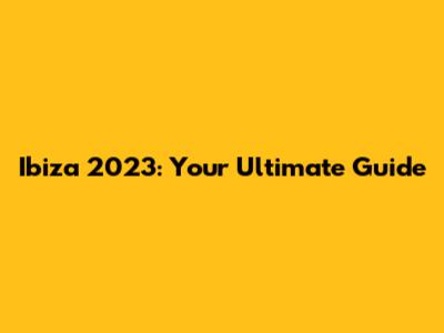 Ibiza 2023: Your Ultimate Guide