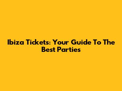 Ibiza Tickets: Your Guide To The Best Parties