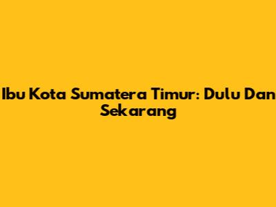 Ibu Kota Sumatera Timur: Dulu Dan Sekarang