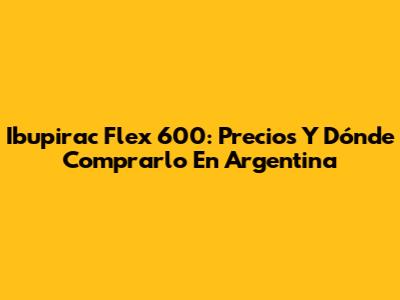 Ibupirac Flex 600: Precios Y Dónde Comprarlo En Argentina