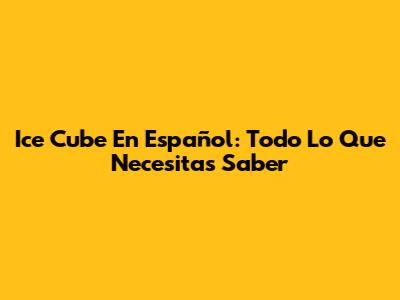 Ice Cube En Español: Todo Lo Que Necesitas Saber