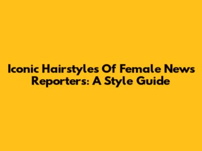 Iconic Hairstyles Of Female News Reporters: A Style Guide
