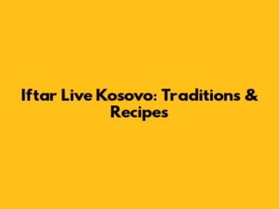 Iftar Live Kosovo: Traditions & Recipes