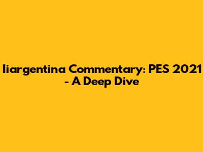 Iiargentina Commentary: PES 2021 - A Deep Dive