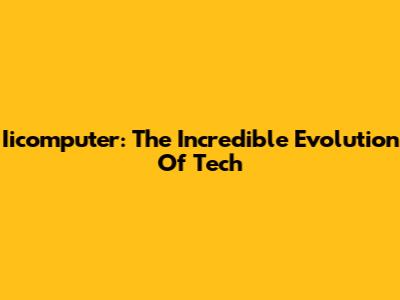 Iicomputer: The Incredible Evolution Of Tech