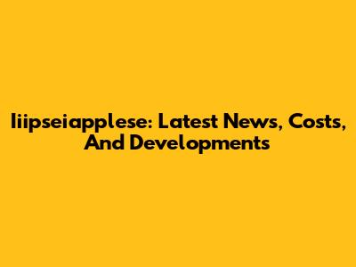 Iiipseiapplese: Latest News, Costs, And Developments