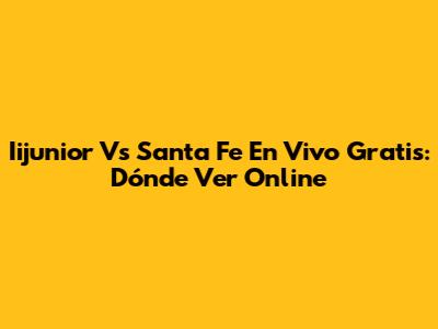 Iijunior Vs Santa Fe En Vivo Gratis: Dónde Ver Online