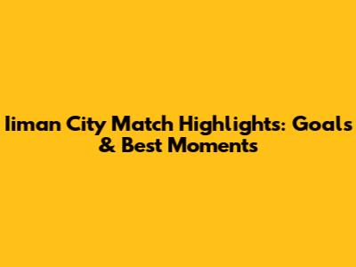 Iiman City Match Highlights: Goals & Best Moments
