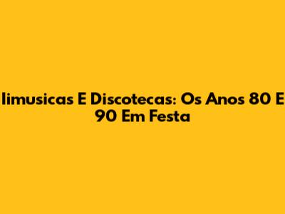 Iimusicas E Discotecas: Os Anos 80 E 90 Em Festa
