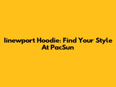 Iinewport Hoodie: Find Your Style At PacSun