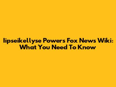 Iipseikellyse Powers Fox News Wiki: What You Need To Know