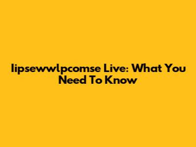 Iipsewwlpcomse Live: What You Need To Know