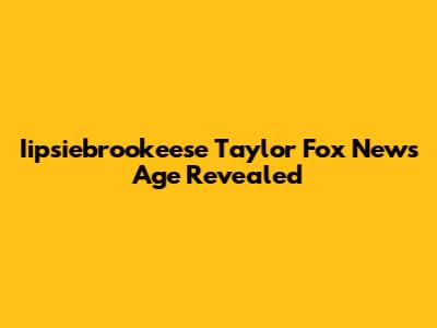 Iipsiebrookeese Taylor Fox News Age Revealed