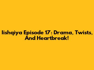 Iishqiya Episode 17: Drama, Twists, And Heartbreak!