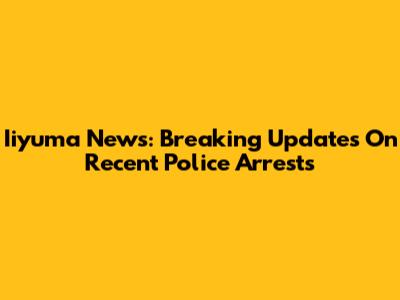 Iiyuma News: Breaking Updates On Recent Police Arrests