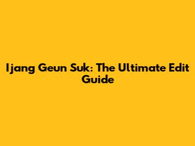 Ijang Geun Suk: The Ultimate Edit Guide