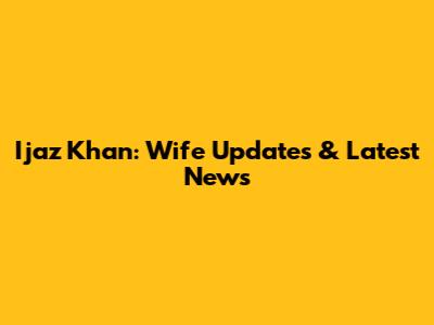 Ijaz Khan: Wife Updates & Latest News