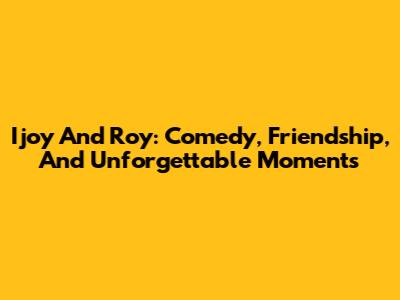 Ijoy And Roy: Comedy, Friendship, And Unforgettable Moments