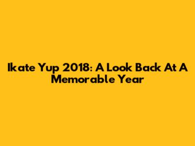 Ikate Yup 2018: A Look Back At A Memorable Year