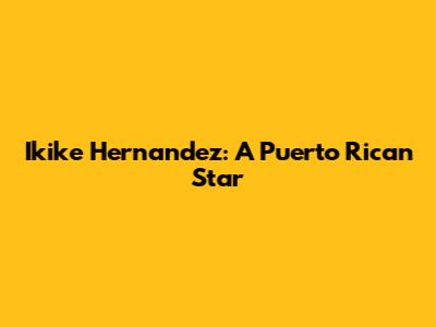 Ikike Hernandez: A Puerto Rican Star