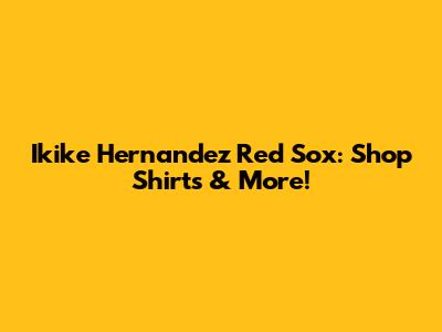Ikike Hernandez Red Sox: Shop Shirts & More!