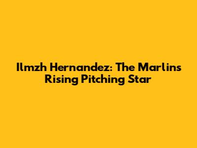 Ilmzh Hernandez: The Marlins' Rising Pitching Star