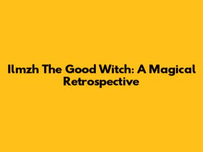 Ilmzh The Good Witch: A Magical Retrospective