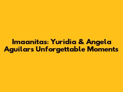 Imaanitas: Yuridia & Angela Aguilar's Unforgettable Moments