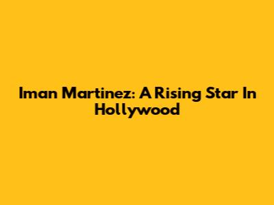 Iman Martinez: A Rising Star In Hollywood