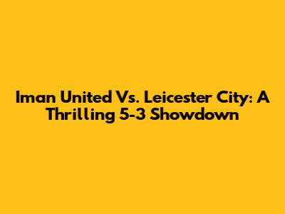 Iman United Vs. Leicester City: A Thrilling 5-3 Showdown