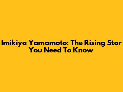 Imikiya Yamamoto: The Rising Star You Need To Know