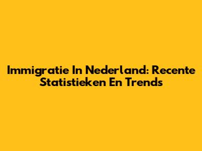 Immigratie In Nederland: Recente Statistieken En Trends