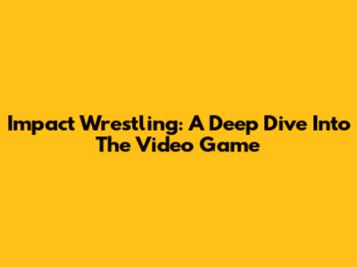 Impact Wrestling: A Deep Dive Into The Video Game