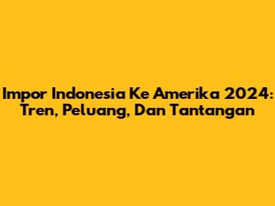 Impor Indonesia Ke Amerika 2024: Tren, Peluang, Dan Tantangan