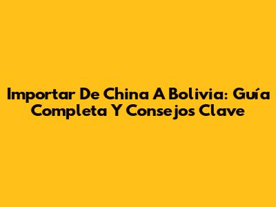 Importar De China A Bolivia: Guía Completa Y Consejos Clave
