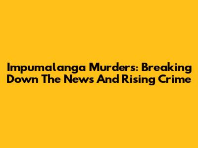 Impumalanga Murders: Breaking Down The News And Rising Crime