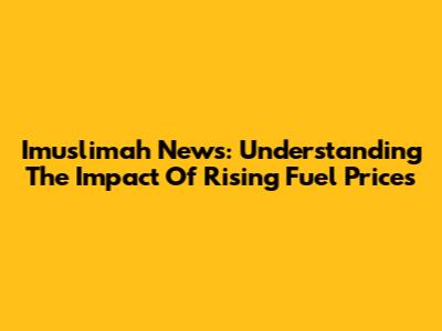 Imuslimah News: Understanding The Impact Of Rising Fuel Prices