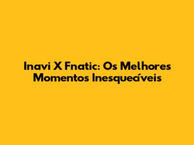Inavi X Fnatic: Os Melhores Momentos Inesquecíveis