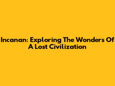 Incanan: Exploring The Wonders Of A Lost Civilization