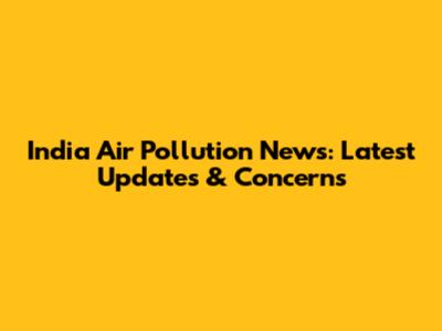 India Air Pollution News: Latest Updates & Concerns