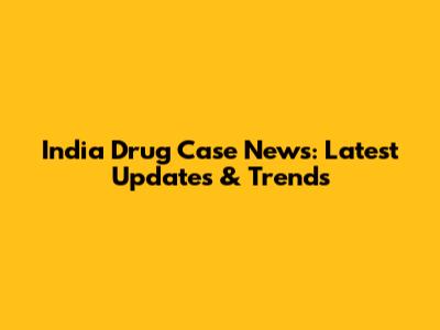 India Drug Case News: Latest Updates & Trends