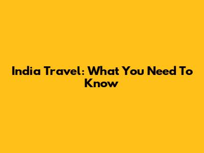 India Travel: What You Need To Know