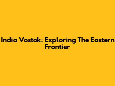 India Vostok: Exploring The Eastern Frontier