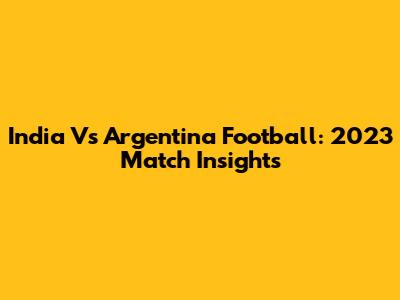India Vs Argentina Football: 2023 Match Insights