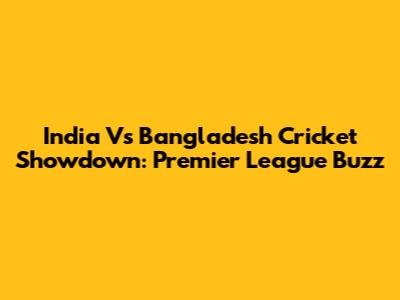 India Vs Bangladesh Cricket Showdown: Premier League Buzz
